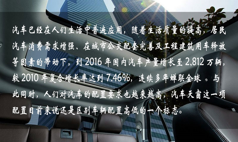 汽车已经在人们生活中普遍应用,随着生活质量的提高,居民汽车消费需求增强、在城市公交配套完善及工程建筑用车释放等因素的带动下,到 2016 年中国汽车产量增长到 2,812 万辆,较 2010 年复合增长率达到 7.46%,连续多年蝉联全球一。与此同时,人们对汽车的配置要求也越来越高,汽车天窗这一项配置目前来说还是区别车辆配置高低的一个标志。 汽车已经在人们生活中普遍应用,随着生活质量的提高,居民汽车消费需求增强、在城市公交配套完善及工程建筑用车释放等因素的带动下,到 2016 年中国汽车产量增长到 2,812 万辆,较 2010 年复合增长率达到 7.46%,连续多年蝉联全球一。与此同时,人们对汽车的配置要求也越来越高,汽车天窗这一项配置目前来说还是区别车辆配置高低的一个标志。